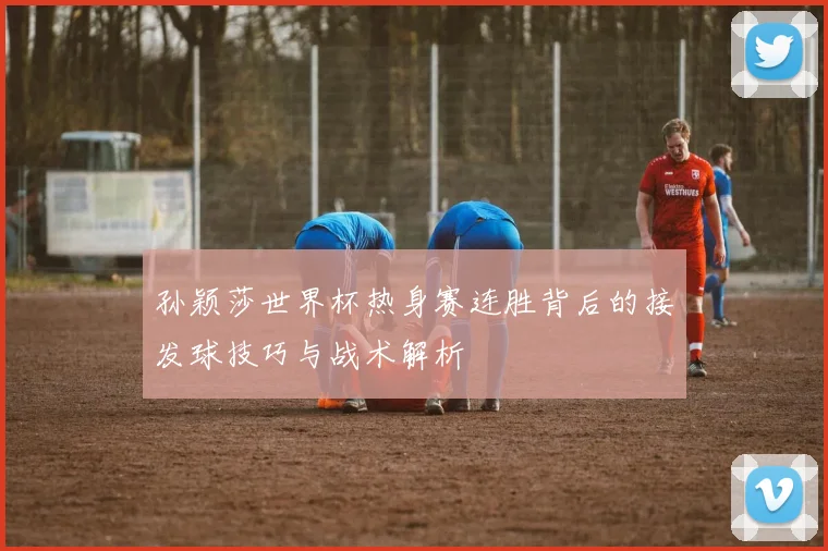 孙颖莎世界杯热身赛连胜背后的接发球技巧与战术解析