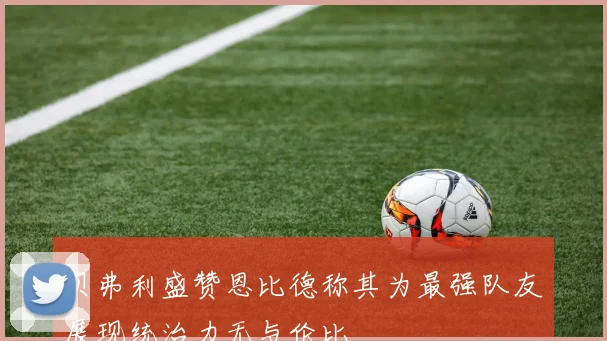 贝弗利盛赞恩比德称其为最强队友展现统治力无与伦比