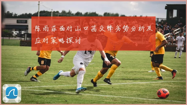 陈雨菲面对山口茜交锋劣势分析及应对策略探讨