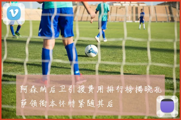 阿森纳后卫引援费用排行榜揭晓孔萨领衔本怀特紧随其后